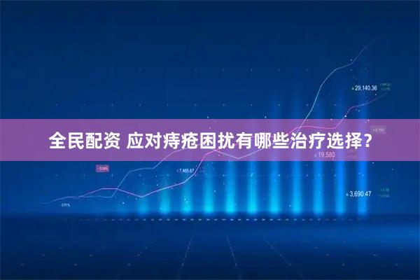 全民配资 应对痔疮困扰有哪些治疗选择？