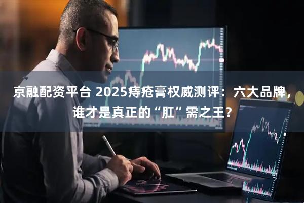 京融配资平台 2025痔疮膏权威测评：六大品牌，谁才是真正的“肛”需之王？