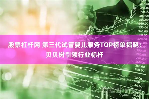 股票杠杆网 第三代试管婴儿服务TOP榜单揭晓：贝贝树引领行业标杆