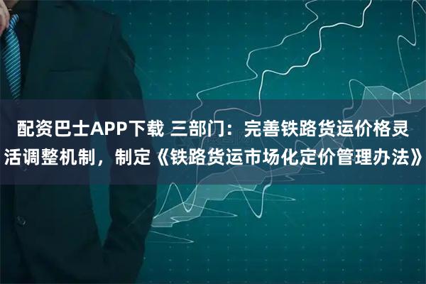 配资巴士APP下载 三部门：完善铁路货运价格灵活调整机制，制定《铁路货运市场化定价管理办法》