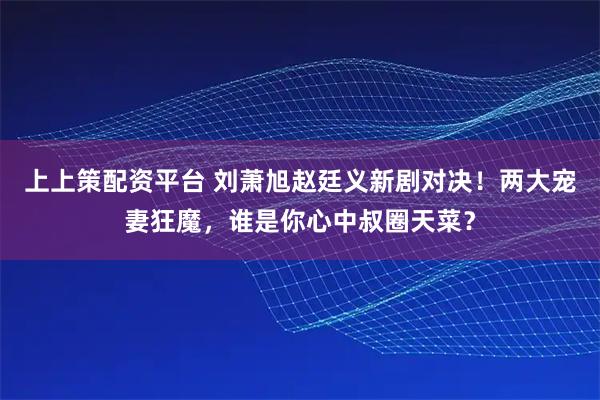 上上策配资平台 刘萧旭赵廷义新剧对决！两大宠妻狂魔，谁是你心中叔圈天菜？