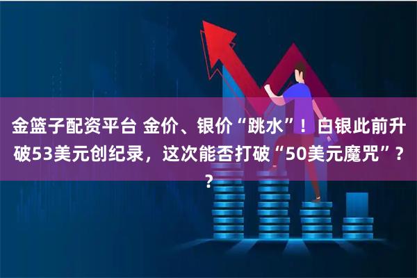 金篮子配资平台 金价、银价“跳水”！白银此前升破53美元创纪录，这次能否打破“50美元魔咒”？