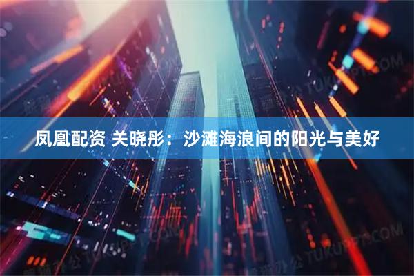 凤凰配资 关晓彤：沙滩海浪间的阳光与美好