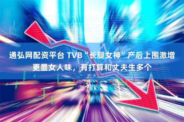 通弘网配资平台 TVB“长腿女神”产后上围激增更显女人味，有打算和丈夫生多个