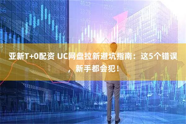 亚新T+0配资 UC网盘拉新避坑指南：这5个错误，新手都会犯！