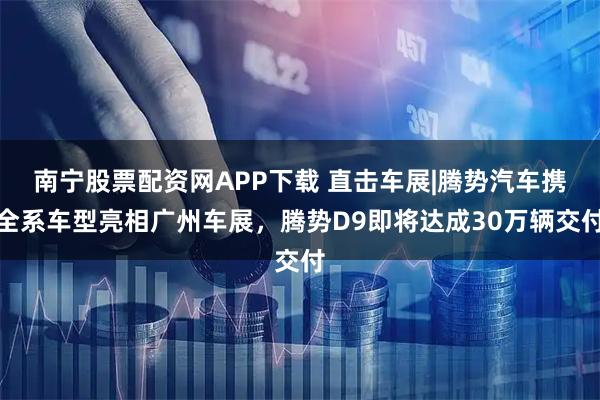 南宁股票配资网APP下载 直击车展|腾势汽车携全系车型亮相广州车展，腾势D9即将达成30万辆交付