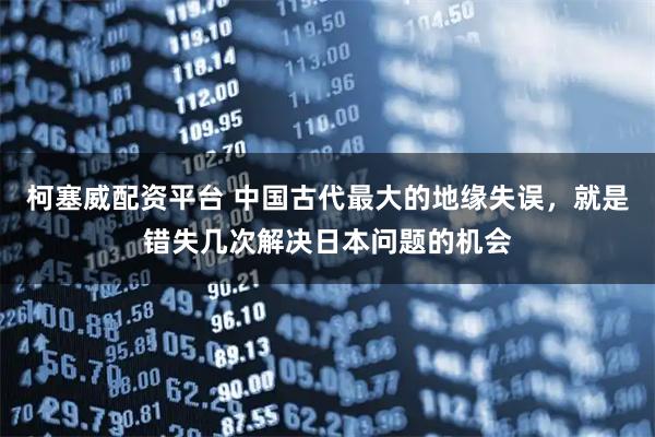 柯塞威配资平台 中国古代最大的地缘失误，就是错失几次解决日本问题的机会