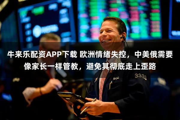 牛来乐配资APP下载 欧洲情绪失控，中美俄需要像家长一样管教，避免其彻底走上歪路