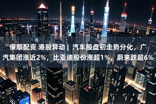 保顺配资 港股异动 |  汽车股盘初走势分化，广汽集团涨近2%，比亚迪股份涨超1%，蔚来跌超6%