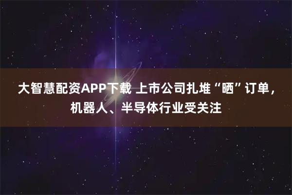 大智慧配资APP下载 上市公司扎堆“晒”订单，机器人、半导体行业受关注