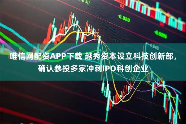 唯信网配资APP下载 越秀资本设立科技创新部，确认参投多家冲刺IPO科创企业