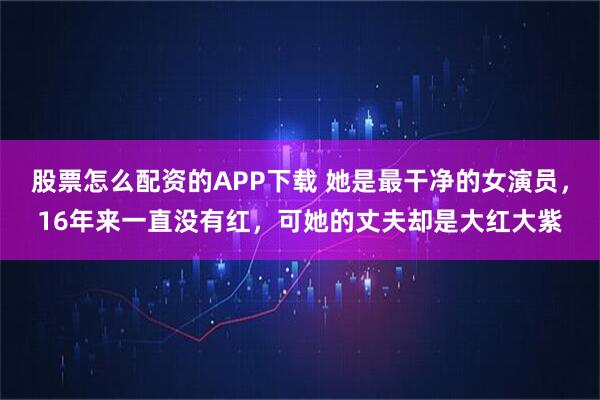 股票怎么配资的APP下载 她是最干净的女演员，16年来一直没有红，可她的丈夫却是大红大紫