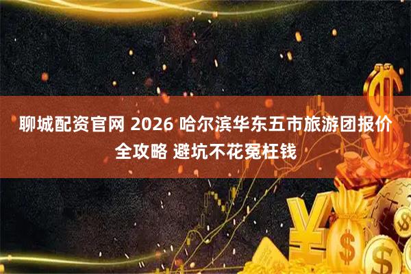 聊城配资官网 2026 哈尔滨华东五市旅游团报价全攻略 避坑不花冤枉钱