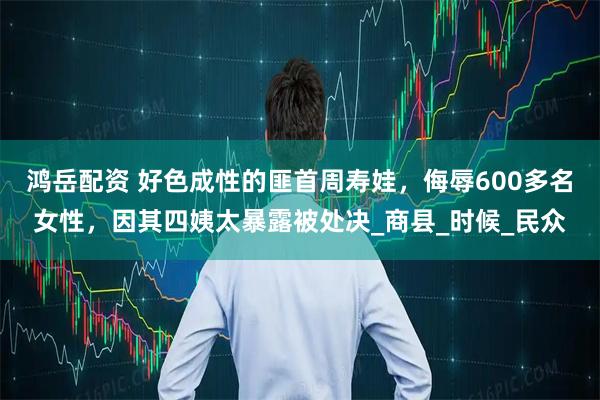 鸿岳配资 好色成性的匪首周寿娃，侮辱600多名女性，因其四姨太暴露被处决_商县_时候_民众