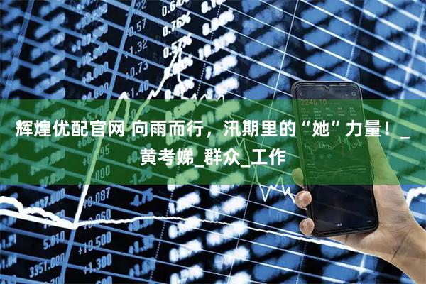 辉煌优配官网 向雨而行，汛期里的“她”力量！_黄考娣_群众_工作