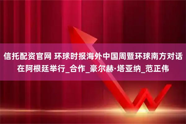 信托配资官网 环球时报海外中国周暨环球南方对话在阿根廷举行_合作_豪尔赫·塔亚纳_范正伟