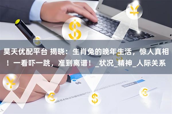 昊天优配平台 揭晓：生肖兔的晚年生活，惊人真相！一看吓一跳，准到离谱！_状况_精神_人际关系