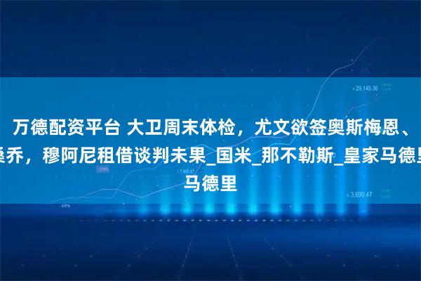 万德配资平台 大卫周末体检，尤文欲签奥斯梅恩、桑乔，穆阿尼租借谈判未果_国米_那不勒斯_皇家马德里