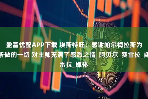盈富忧配APP下载 埃斯特旺：感谢帕尔梅拉斯为我所做的一切 对主帅充满了感激之情_阿贝尔_费雷拉_媒体