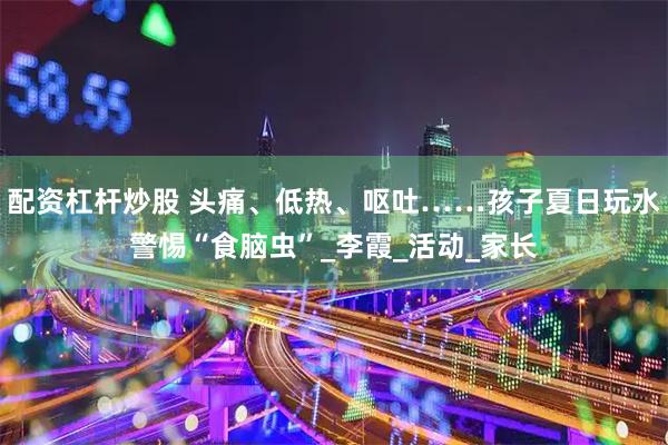 配资杠杆炒股 头痛、低热、呕吐……孩子夏日玩水警惕“食脑虫”_李霞_活动_家长
