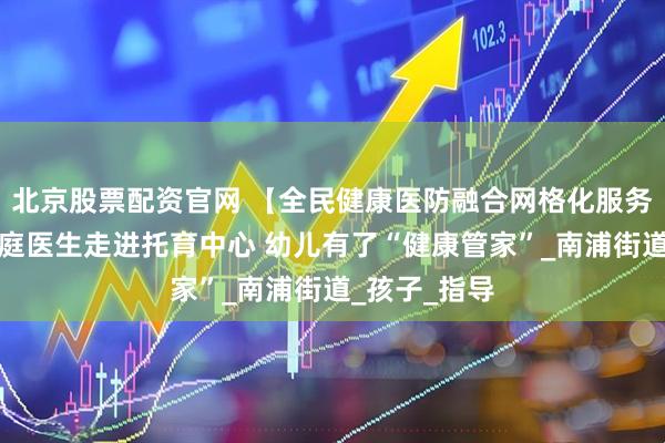 北京股票配资官网 【全民健康医防融合网格化服务】浦城：家庭医生走进托育中心 幼儿有了“健康管家”_南浦街道_孩子_指导