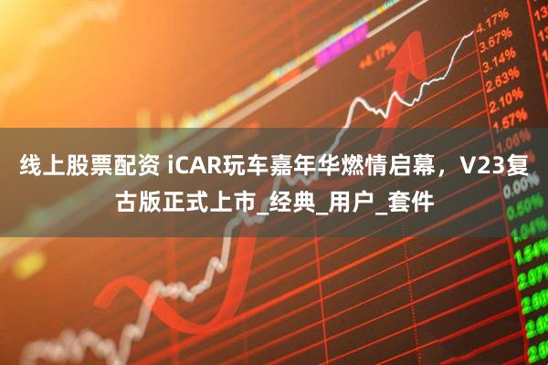 线上股票配资 iCAR玩车嘉年华燃情启幕，V23复古版正式上市_经典_用户_套件