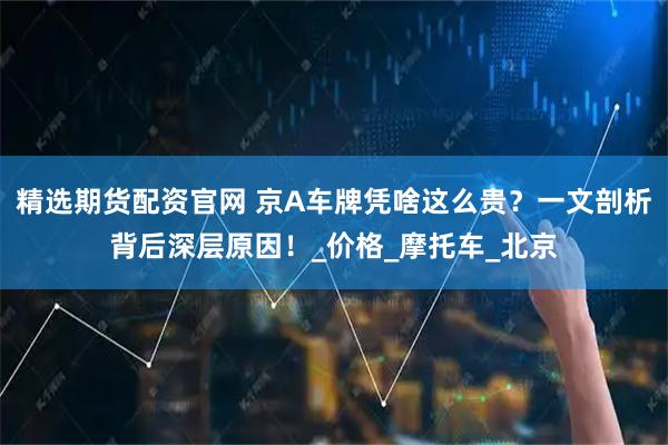 精选期货配资官网 京A车牌凭啥这么贵？一文剖析背后深层原因！_价格_摩托车_北京