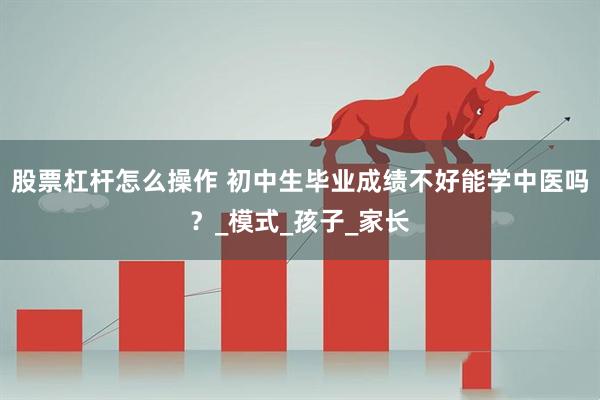 股票杠杆怎么操作 初中生毕业成绩不好能学中医吗？_模式_孩子_家长