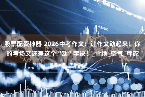 股票配资神器 2026中考作文：让作文动起来！你的考场文还差这个“动”字诀！_雪地_空气_秤砣
