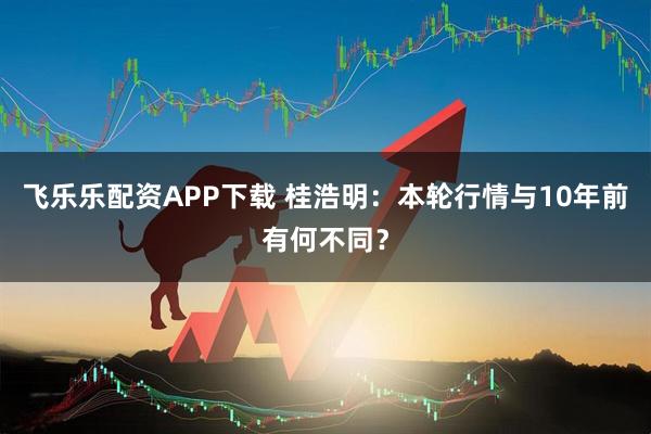 飞乐乐配资APP下载 桂浩明：本轮行情与10年前有何不同？