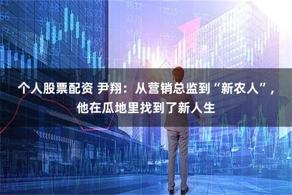 个人股票配资 尹翔：从营销总监到“新农人”，他在瓜地里找到了新人生