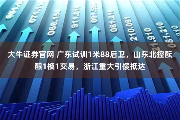大牛证券官网 广东试训1米88后卫，山东北控酝酿1换1交易，浙江重大引援抵达